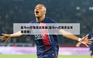皇马vs巴黎圣日耳曼(皇马vs巴黎圣日耳曼录播)