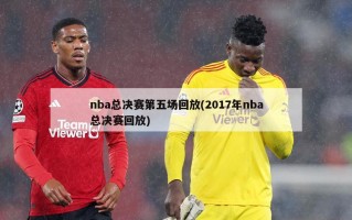nba总决赛第五场回放(2017年nba总决赛回放)