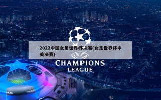 2022中国女足世界杯决赛(女足世界杯中美决赛)