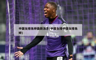 中国女排朱婷最新消息(中国女排中国女排朱婷)