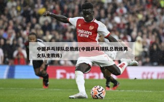 中国乒乓球队总教练(中国乒乓球队总教练男女队主教练)