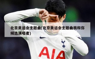 北京奥运会主题曲(北京奥运会主题曲我和你候选演唱者)