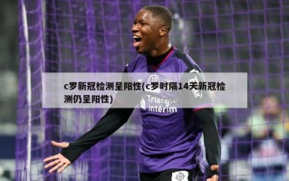 c罗新冠检测呈阳性(c罗时隔14天新冠检测仍呈阳性)