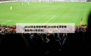 2010羽毛球世锦赛(2010羽毛球世锦赛林丹vs李宗伟)