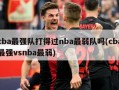 cba最强队打得过nba最弱队吗(cba最强vsnba最弱)