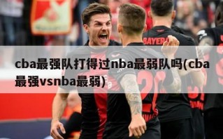 cba最强队打得过nba最弱队吗(cba最强vsnba最弱)