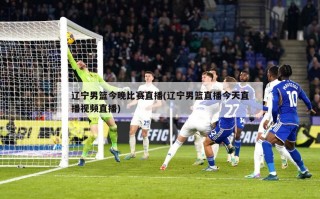 辽宁男篮今晚比赛直播(辽宁男篮直播今天直播视频直播)