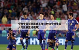 今晚中国女足比赛直播cctv5(今晚中国女足比赛直播视频)
