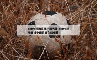 cctv5现场直播中国男篮(cctv5现场直播中国男篮在线观看)