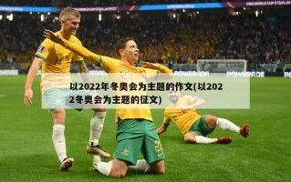 以2022年冬奥会为主题的作文(以2022冬奥会为主题的征文)