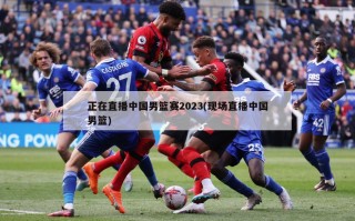 正在直播中国男篮赛2023(现场直播中国男篮)