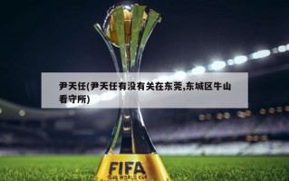 尹天任(尹天任有没有关在东莞,东城区牛山看守所)
