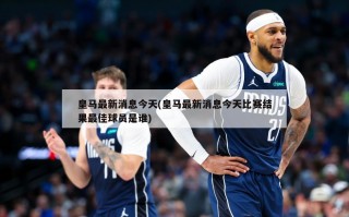 皇马最新消息今天(皇马最新消息今天比赛结果最佳球员是谁)