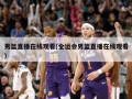 男篮直播在线观看(全运会男篮直播在线观看)