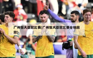 广州恒大亚冠比赛(广州恒大亚冠比赛全场回放)