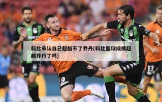 科比承认自己超越不了乔丹(科比篮球成绩超越乔丹了吗)