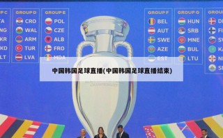 中国韩国足球直播(中国韩国足球直播结束)