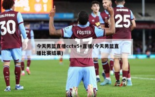 今天男篮直播cctv5+直播(今天男篮直播比赛结果)