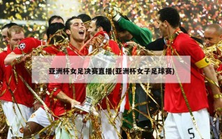 亚洲杯女足决赛直播(亚洲杯女子足球赛)