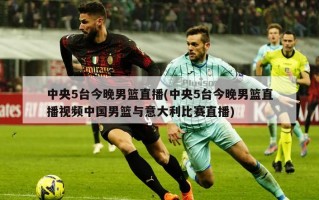 中央5台今晚男篮直播(中央5台今晚男篮直播视频中国男篮与意大利比赛直播)