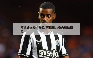 阿根廷vs委内瑞拉(阿根廷vs委内瑞拉回放)