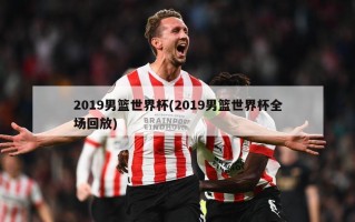 2019男篮世界杯(2019男篮世界杯全场回放)