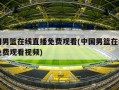 中国男篮在线直播免费观看(中国男篮在线直播免费观看视频)