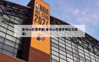 皇马vs巴塞罗那(皇马vs巴塞罗那比分结果)