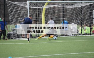 cctv5女足直播(cctv5女足直播中国对丹麦比赛)