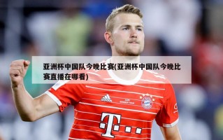 亚洲杯中国队今晚比赛(亚洲杯中国队今晚比赛直播在哪看)