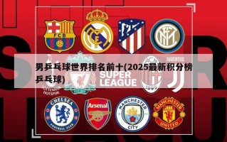 男乒乓球世界排名前十(2025最新积分榜乒乓球)