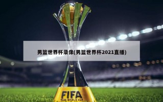 男篮世界杯录像(男篮世界杯2021直播)