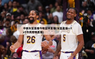 中国女篮直播今晚篮球直播(女篮直播cctv5今天现场直播)