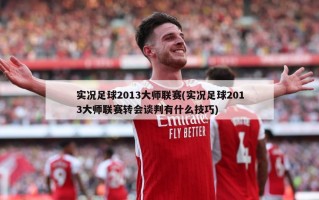 实况足球2013大师联赛(实况足球2013大师联赛转会谈判有什么技巧)