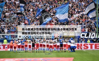 血小板减少性紫癜能根治吗(血小板减少性紫癜能根治吗可以怀孕吗)