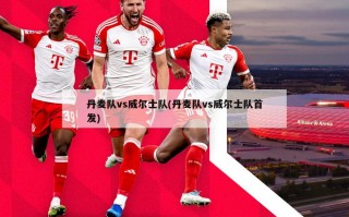 丹麦队vs威尔士队(丹麦队vs威尔士队首发)