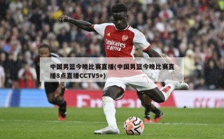 中国男篮今晚比赛直播(中国男篮今晚比赛直播8点直播CCTV5+)