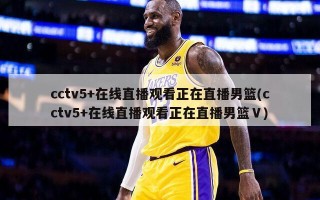 cctv5+在线直播观看正在直播男篮(cctv5+在线直播观看正在直播男篮Ⅴ)