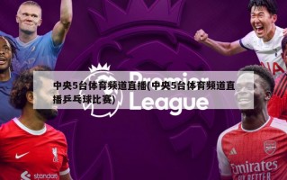 中央5台体育频道直播(中央5台体育频道直播乒乓球比赛)