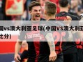 中国vs澳大利亚足球(中国VS澳大利亚足球比分)