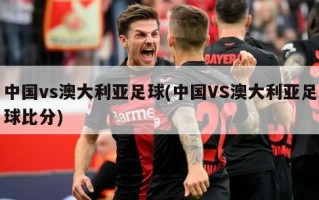 中国vs澳大利亚足球(中国VS澳大利亚足球比分)