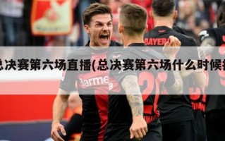 总决赛第六场直播(总决赛第六场什么时候打)
