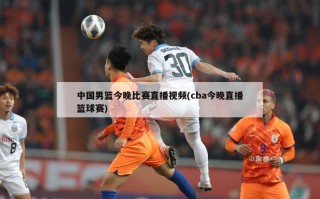 中国男篮今晚比赛直播视频(cba今晚直播篮球赛)
