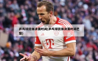 乒乓球团体决赛时间(乒乓球团体决赛时间巴黎)