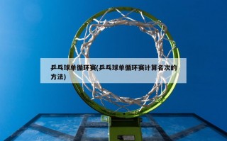 乒乓球单循环赛(乒乓球单循环赛计算名次的方法)