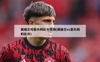 英格兰对意大利比分预测(英格兰vs意大利的比分)
