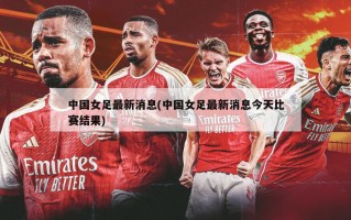 中国女足最新消息(中国女足最新消息今天比赛结果)