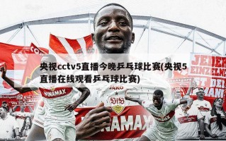 央视cctv5直播今晚乒乓球比赛(央视5直播在线观看乒乓球比赛)
