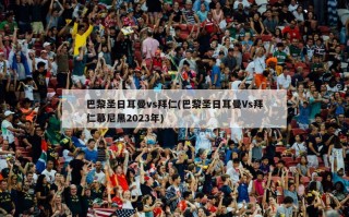 巴黎圣日耳曼vs拜仁(巴黎圣日耳曼Vs拜仁慕尼黑2023年)