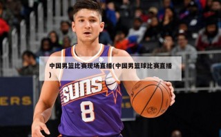 中国男篮比赛现场直播(中国男篮球比赛直播)